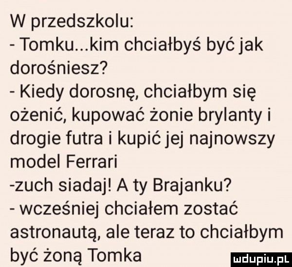 w przedszkolu tomku kim chciałbyś być jak dorośniesz kiedy dorosnę chciałbym się ożenić kupować żonie brylanty i drogie futra i kupićjej najnowszy model ferrari zuch siadaj a ty bratanku wcześniej chciałem zostać astronauta ale teraz to chciałbym być żoną tomka
