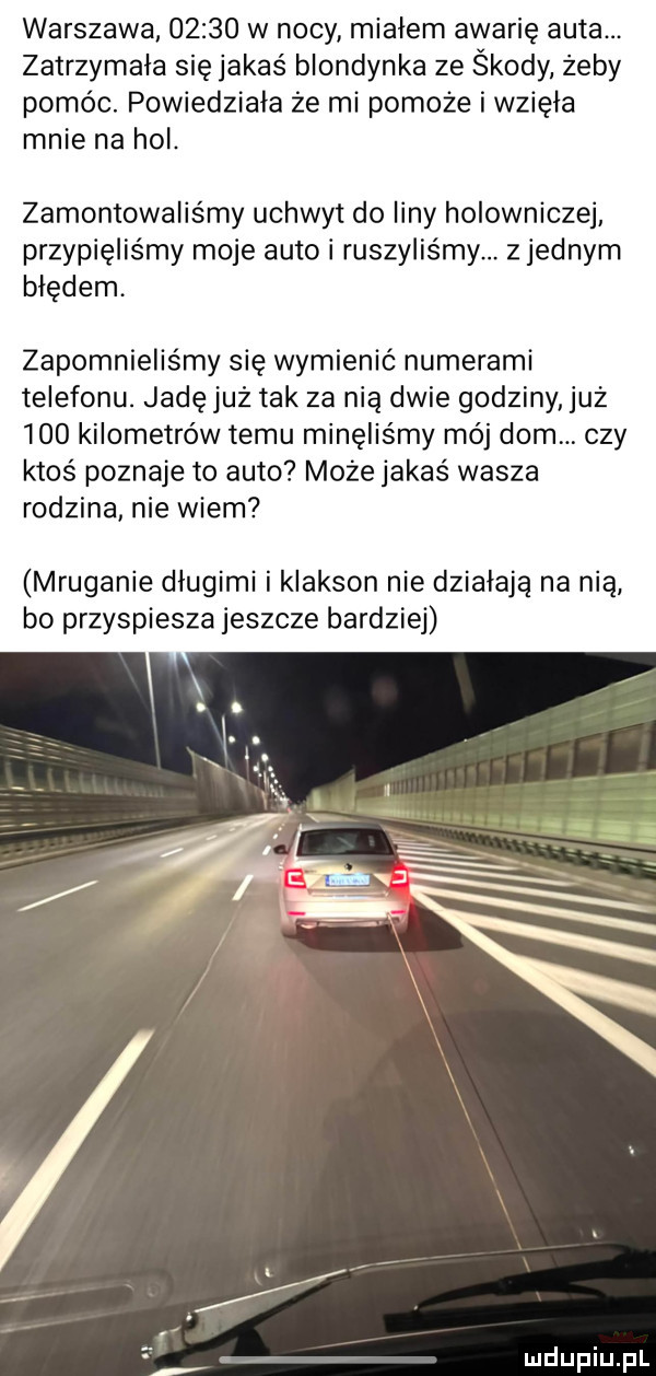 warszawa       w nocy miałem awarię auta. zatrzymała się jakaś blondynka ze środy żeby pomóc. powiedziała że mi pomoże i wzięła mnie na hol. zamontowaliśmy uchwyt do liny holowniczej przypięlis my moje auto i ruszyliśmy. z jednym błędem. zapomnieliśmy się wymienić numerami telefonu. jadę już tak za nią dwie godziny już     kilometrów temu minęlis my mój dom. czy ktoś poznaje to auto może jakaś wasza rodzina nie wiem mruganie długimi i klakson nie działają na nią bo przyspiesza jeszcze bardziej