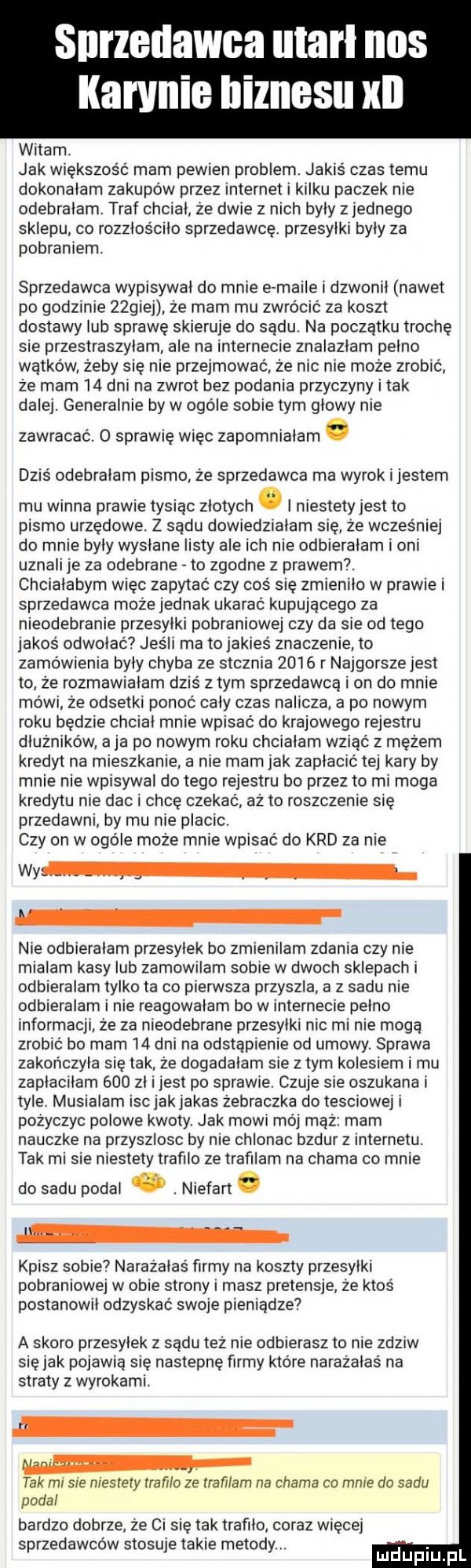 karanie biznesu kn witam. jak większość mam pewien problem. jakiś czas temu dokonalam zakupów przez internet i kilku paczek nie odebralam. traf chcial źe dwie z nich byly zjednego sklepu co rozzlościlo sprzedawce. przesylki byly za pobraniem sprzedawca wypisywal do mnie e maile i dzwonil nawet po godzinie żzgiej ze mam mu zwrócić za koszt dostawy lub sprawę skieruje do sądu. na poczatku trochę sie przestraszylam ale na internecie znalazlam pelno wątków żeby się nie przejmować że nic nie może zrobić że mam   dni na zwrot bez podania przyczyny i tak dalej. generalnie by w ogole sobie tym glowy nie zawracać. o sprawię więc zapomnialam. dziś odebralam pismo że sprzedawca ma wyrok i jestem mu winna prawie tysiąc złotych. i niestety jest to pismo urzedowe. z sądu dowiedzialam się że wcześniej do mnie byly wyslane listy ale ich nie odbieralam i oni uznali je za odebrane to zgodne z prawem. chcialabym więc zapytać czy cos sie zmienilo w prawie i sprzedawca może jednak ukarac kupującego za nieodebranie przesylki pobraniowej czy da sie od tego jakoś odwolac jeśli ma to jakieś znaczenie to zamówienia byly chyba ze stcznia      r najgorsze jest to że rozmawialam dziś złym sprzedawcą i on do mnie mówi że odsetki ponoć caly czas nalicza a po nowym roku bedzie chcial mnie wpisać do krajowego rejestru dłużników aja po nowym roku chcialam wsiać z mężem kredyt na mieszkanie a nie mam jak zaplacic tej kary by mnie nie wpisywał do tego rejestru bo przez to mi moga kredytu nie dac i chce czekać aż to roszczenie się przedawni by mu nie placic. czy on w ogole może mnie wpisać do krd za nie wy nie odbieralam przesylek bo zmienilam zdania czy nie mialam kasy lub zamowilam sobie w dwoch sklepach i odbieralam tylko ta co pierwsza przyszla a z sadu nie odbieralam i nie reagowalam bo w internecie pelno informacji że za nieodebrane przesylki nic mi nie mogą zrobić bo mam    dni na odstąpienie od umowy. sprawa zakonczyla sie tak że dogadalam sie złym kolesiem i mu zaplacilam     zl ijest po sprawie. czuje sie oszukana i tyle. musialam isc jak jakas żebraczka do tesciowej i pożyczyc polowe kwoty. jak mowi mój mąż mam nauczke na przyszlosc by nie chlonac bzdur z internetu. tak mi sie niestety trafilo ze trafilam na chama co mnie do sadu podal. abakankami niefart. kpisz sobie narażalas firmy na koszty przesylki pobraniowej w obie strony masz pretensje. ze ktos postanowil odzyskac swoje pieniądze a skoro przesylek z sądu tez nie odbierasz to nie znam się jak pojawia się nastepne firmy które narażalas na straty z wyrokami. tak mi sie niestety trafilo ze trafiłam na chama co mnie da sadu podal bardzo dobrze że ci się tak trafilo coraz więcej sprzedawcow stosuje takie metody