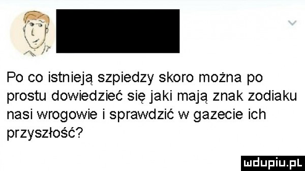 po co istnieją szpiedzy skoro można po prestu dowiedzieć się jaki mają znak zodiaku nasi wrogowie i sprawdzić w gazecie ich przyszłość ludu iu. l