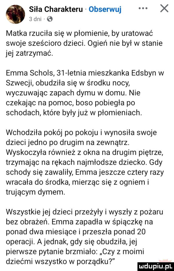 siła charakteru obserwuj x  an   matka rzuciła się w płomienie by uratować swoje sześcioro dzieci. ogień nie był w stanie jej zatrzymać. emma schols    ietnia mieszkanka edsbyn w szwecji obudziła się w środku nocy wyczuwając zapach dymu w domu. nie czekając na pomoc boso pobiegła po schodach które byłyjuż w płomieniach. wchodziła pokój po pokoju i wynosiła swoje dzieci jedno po drugim na zewnątrz. wyskoczyła również z okna na drugim piętrze trzymajac na rękach najmłodsze dziecko. gdy schody się zawaliły emma jeszcze cztery razy wracała do środka mierząc się z ogniem i trującym dymem. wszystkie jej dzieci przeżyły i wyszły z pożaru bez obrażeń. emma zapadła w śpiączkę na ponad dwa miesiące i przeszła ponad    operacji. a jednak gdy się obudziła jej pierwsze pytanie brzmiało czy z moimi. abakankami.  . dziech wszystko w porządku