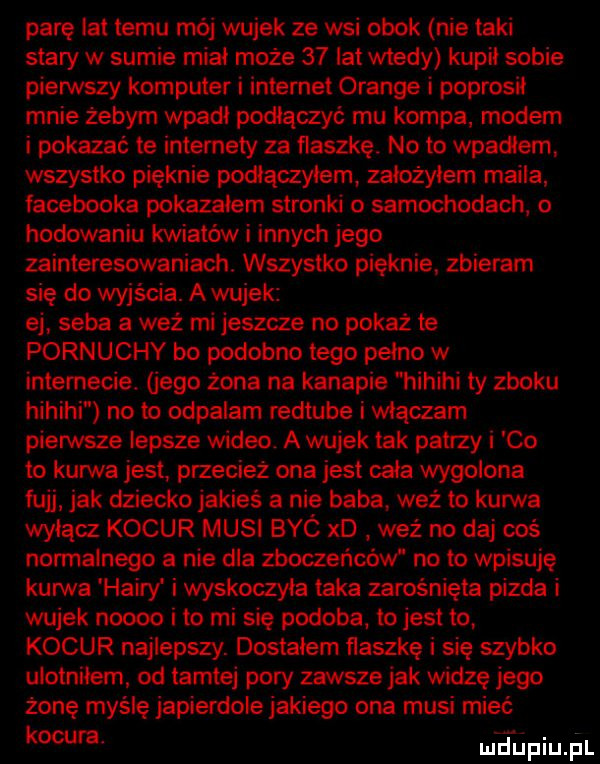 parę lat temu mój wujek ze wsi obok nie taki stary w sumie mial może    lat wtedy kupil sobie pierwszy komputer i internet orange i poprosił mnie żebym wpadł poslaczyć mu kompa modem i pokazać te intemeiy za flaszkę. no to wpadlam. wszystko pięknie podłączyłem zalozylem maila facebooka pokazałem stronki o samochodach o hodowaniu kwiatów i innych jego zainteresowaniach. wszystko pięknie. zbieram się do wyjścia. a wu ek ej seba a wez mi jeszcze no pokaż te pornuchy bo podobno tego pelno w internecie. jego żona na kanapie hihihi ty zboku hihihi no to odpalam redtube i włączam pierwsze lepsze wideo a wujek tak patrzy co to kurwa jest. przecież ona jest cala wygolona fujj jak dziecko jakieś   nie baba waż to kurwa wylacz kocur musi byc xd weź na daj ooś normalnego a nie dla zboczeńców no to wpisuję kurwa hadry i wyskoczyla taka zarośnięta pizda i wujek noooo i to mi się podoba. to jest to kocur najlepszy. dostałem flaszkę i się szybko ulotnilem od tamtej pory zawsze jak widze jego żonę myślę japierdole jakiego ona musi mieć kocu a meupiupl