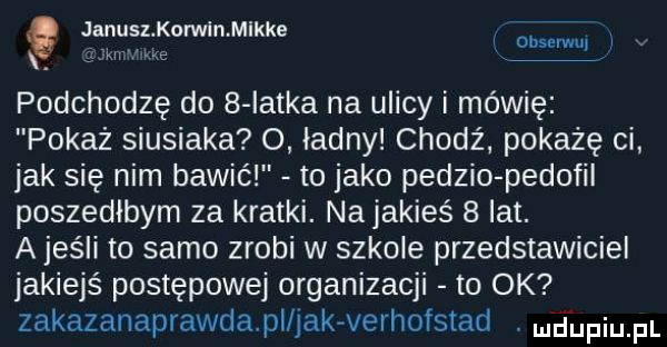 januslkorwlankke obserwu i śbixir hx e podchodzę do   latka na ulicy i mówię pokaż siusiaka o. ładny chodź pokażę ci jak się nim bawić to jako pedzio pedofil poszedłbym za kratki. na jakieś   lat. a jeśli to samo zrobi w szkole przedstawiciel jakiejś postępowej organizacji to ok zakazanaprawda pl jakvverhofstad mjupiu pl