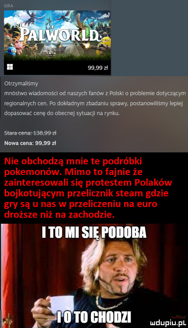 gra ll       zl otrzymaliśmy mnóstwo wiadomości od naszych fanów z polski o problemie dotyczącym regionalnych cen. po dokładnym zbadaniu sprawy postawiliśmy lepiej dopasowac cenę do obecne sytuacji na rynku. sm ehm nw cena       zł nie obchodzą mnie te podróbki pokemonów. mimo to fajnie że zainteresowali się protestem polaków bojkotującym przelicznik steam gdzie gry są u nas w przeliczeniu na euro droższe niż na zachodzie. i i il lal si piiiiiiba t all