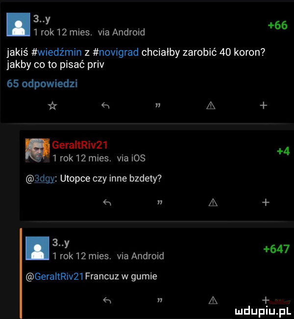 y   rok    mies. via android    jakiś wiedźmin z novigrad chciałby zarobić    koron jakby co to pisać priv    odpowiedzi x a geraitriv     rok   mies. via ios jrdgy utopie czy inne bzdety a n a   y   rok    mies. via android     gerallriv   francuz w gumie a