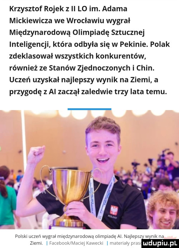 krzysztof rojek z ii lo im. adama mickiewicza we wroclawiu wygrał międzynarodową olimpiadę sztucznej inteligencji która odbyła się w pekinie. polak zdeklasował wszystkich konkurentów również ze stanów zjednoczonych i chin. uczeń uzyskał najlepszy wynik na ziemi a przygodę z ai zaczął zaledwie trzy lata temu. polski uczen wygral międzynarodową ohmplade al najlepsz w mk na m wachy w w i lyﬁmm