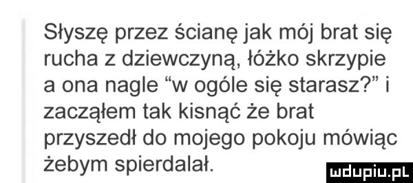 słyszę przez ścianę jak mój brat się rucha z dziewczyną łóżko skrzypie a ona nagle w ogóle się starasz i zacząłem tak kisnąć że brat przyszedł do mojego pokoju mówiąc żebym spierdalał