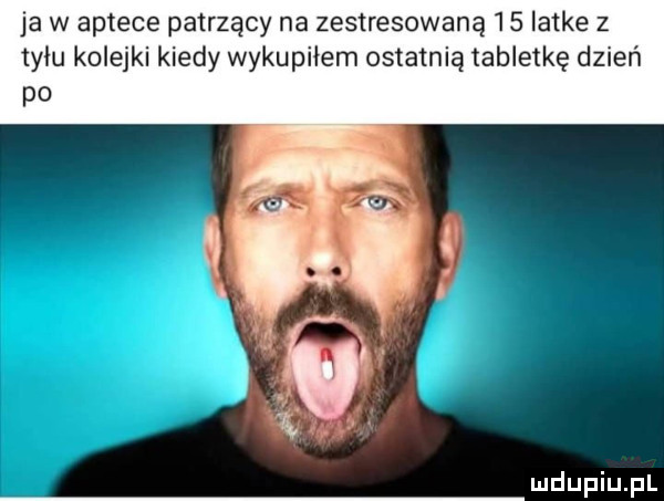 ja w aptece patrzący na zestresowaną    latke z tyłu kolejki kiedy wykupiłem ostatnią tabletkę dzień po