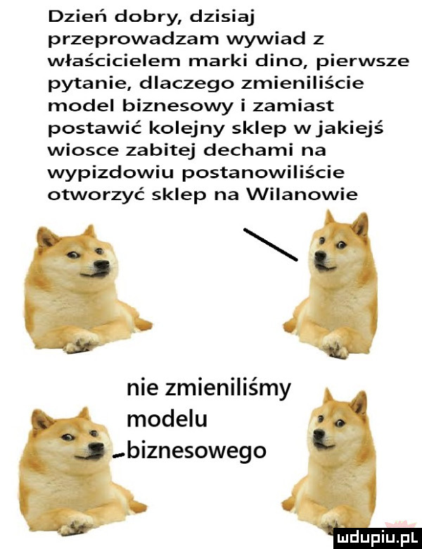 dzień dobry dzisiaj przeprowadzam wywiad z właścicielem marki dino pierwsze pytanie dlaczego zmieniliście model biznesowy i zamiast postawić kolejny sklep wjakiejś wiosce zabitej dechami na wypizdowiu postanowiliście otworzyć sklep na wilanowie nie zmieniliśmy modelu biznesowego