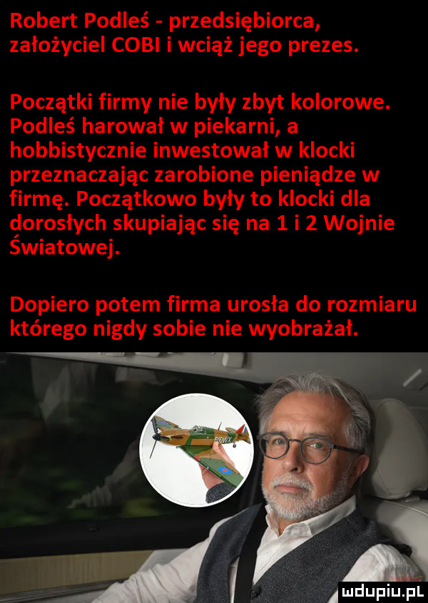 robert podleś przedsiębiorca założyciel coli i wciąż jego prezes. początki firmy nie były zbyt kolorowe. podleś harował w piekarni a hobbistycznie inwestował w klocki przeznaczając zarobione pieniądze w firmę. początkowo były to klocki dla dorosłych skupiając się na   i   wojnie swiatowej. dopiero potem firma urosła do rozmiaru którego nigdy sobie nie wyobrażał. a amdupiupl