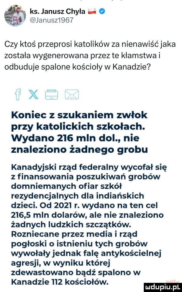 ks. janusz chyla o i januszi    czy ktoś przeprosi katolików za nienawiśćjaka zostala wygenerowana przez te klamstwa i odbuduje spalone kościoły w kanadzie x koniec z szukaniem zwłok przy katolickich szkołach. wydano     mln dol nie znaleziono żadnego grobu kanadyjski rząd federalny wycofał się z finansowania poszukiwań grobów domniemanych ofiar szkół rezydencjalnych dla indiańskich dzieci. od      r. wydano na ten cel       mln dolarów ale nie znaleziono żadnych ludzkich szczątków. rozniecane przez media i rząd pogłoski o istnieniu tych grobów wywołały jednak falę antykościelnej agresji w wyniku której zdewastowano bądź spalono w kanad  e     kosclołow