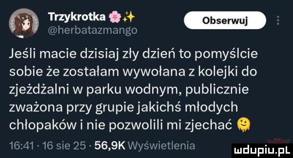 mm herbatazmango jeśli macie dzisiaj zly dzień to pomyślcie sobie że zostalam wywołana z kolejki do zjeżdżalni w parku wodnym publicznie zważona przy grupiejakichś mlodych chlopakówi nie pozwolili mi zjechać          sie        k wyświetlenia