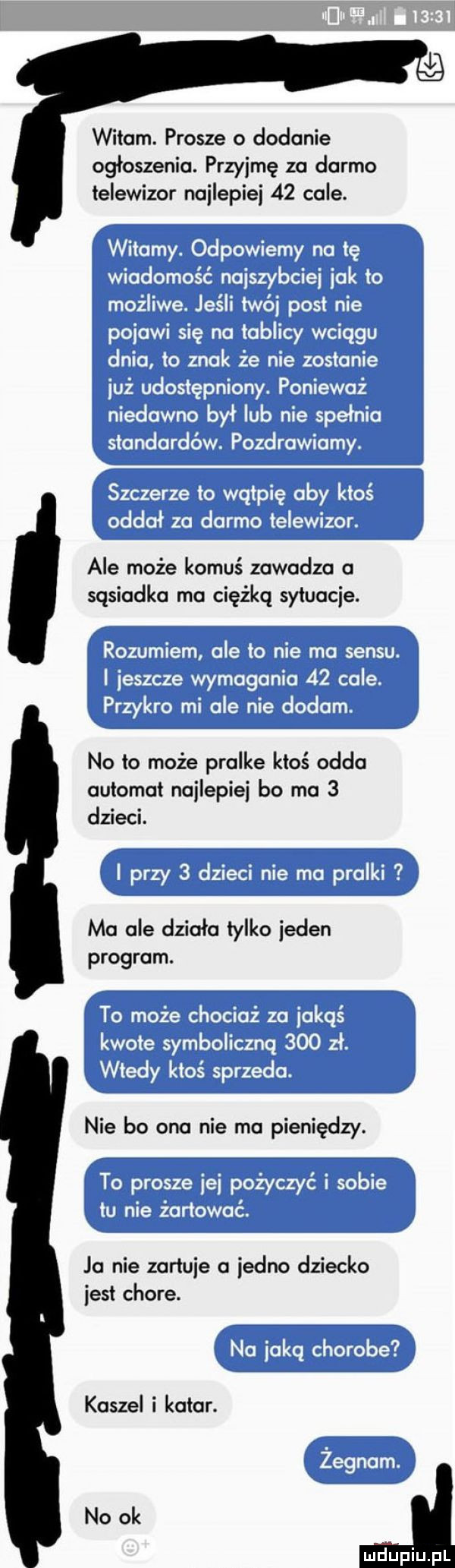wilam. prosze o dosunie ogłoszenia. przyjmę za darmo telewizor najlepiej    cale. ale może komuś zawodza o sąsiadka rna cięźkq sytuacje. no to może pralke ktoś odda automat najlepiej bo ma   dzieci. ma ale działa tylko jeden program. nie bo ona nie ma pieniędzy. ja nie zartuje a jedno dziecko jest chore. kaszel i kolor. no ok