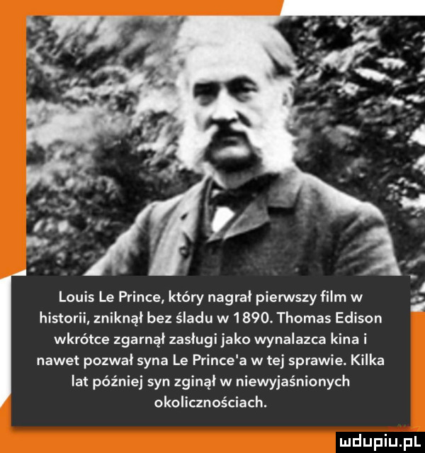 louis le psince który nagrał pierwszy film w   historii zniknął bez śladu w     . thomas edison wkrótce zgarnął zasługi jako wynalazca kina i nawet pozwał syna le psince a w tej sprawie kilka lat później syn zginął w niewyjaśnionych okolicznościach. mdupiupl