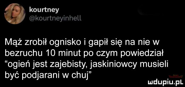 kourtney limit wii mąż zrobił ognisko i gapił się na nie w bezruchu    minut po czym powiedział ogień jest zajebisty jaskiniowcy musieli być podjaraniwchuj d. lu uplu p