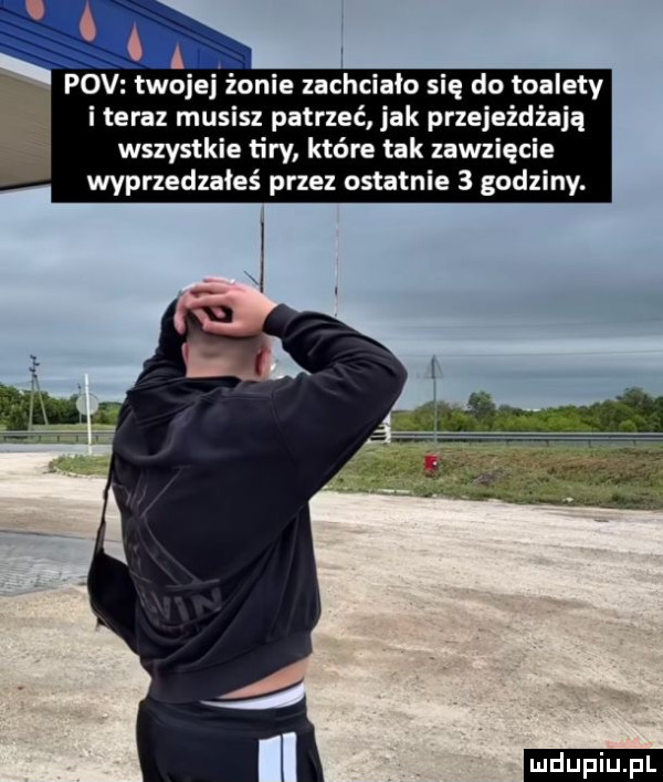 pcv. twojej żonie zachciało się do toalety teraz musisz patrzeć jak przejeżdżają wszystkie tiry które tak zawzięcie wyprzedzałeś przez ostatnie   godziny. ludu iu. l