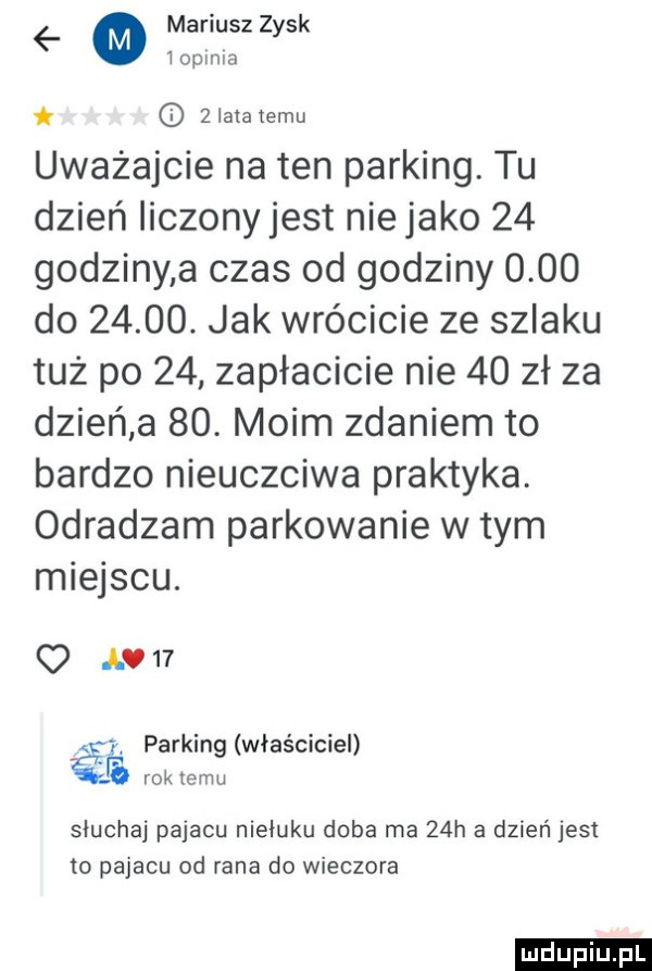 mariusz   sk y iopima zlatanemu uważajcie natan parking. tu dzień liczony jest nie jako    godziny a czas od godziny      do      . jak wrócicie ze szlaku tuż po    zapłacicie nie    zł za dzień a   . moim zdaniem to bardzo nieuczciwa praktyka. odradzam parkowanie w tym miejscu. o av   aś parking właściciel rok temu sluchaj pajacu nieiuku doba ma   h a dzień jest to pajacu od rana do wieczora ludu iu. l