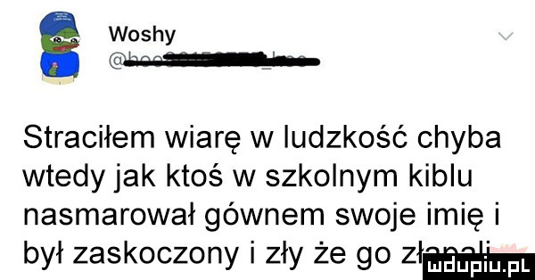 washy caban h straciłem wiarę w ludzkość chyba wtedy jak ktoś w szkolnym kiblu nasmarował gównem swoje imię i był zaskoczony zły że go am