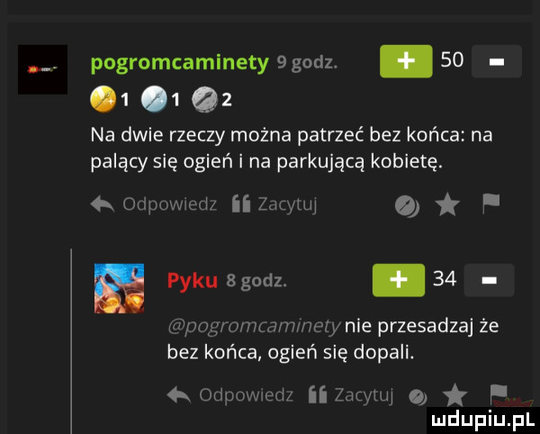 pogromcaminety  godz.          na dwie rzeczy można patrzeć bez końca na palący się ogień i na parkującą kobietę.  k otiuuwied zio tui a. paku  godz. abakankami    unug mwmw zew nie przesadzaj że bez końca ogień się dopali. odium ibm zio ui o f