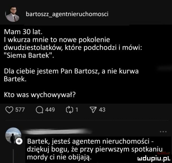 im bartuszz agentnieruchomosci mam    lat. i wkurza mnie to nowe pokolenie dwudziestolatków które podchodzi i mówi siema bartek. dla ciebie jestem pan bartosz a nie kurwa bartek. kto was wychowywał             v   i   bartek jesteś agentem nieruchomości dziękuj bogu że przy pierwszym spotkaniu mordy ci nie obijają