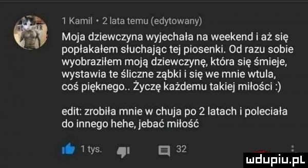 kamil   iataiemu edytowany moja dziewczyna wyjechała na weekend i aż się popłakałam słuchając tej piosenki.  d razu sobie wyobraziłem moją dziewczynę która się śmieje wystawia te śliczne ząbki i się we mnie wkula coś pięknega. życzę każdemu takiej miłości elit zrobiła mnie w chuja po   latach i poleciała do innego hebe jebać miłość. h   . ys el