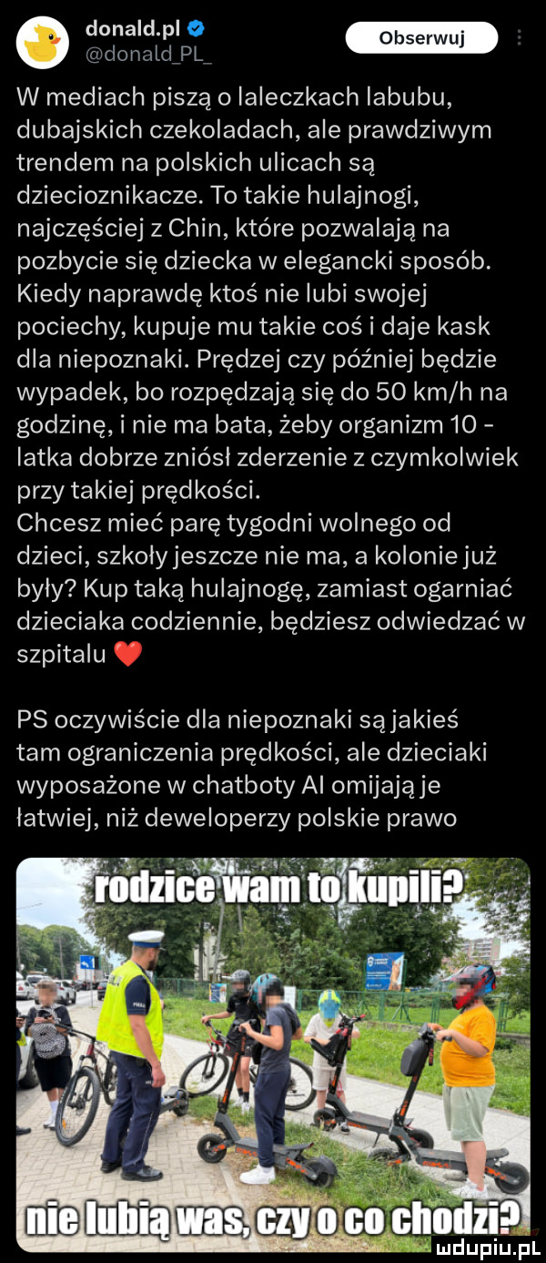 o donald pl e donaldipli w mediach piszą o ialeczkach iabubu dubajskich czekoladach ale prawdziwym trendem na polskich ulicach są dziecioznikacze. to takie hulajnogi najczęściej z chin które pozwalają na pozbycie się dziecka w elegancki sposób. kiedy naprawdę ktos nie lubi swojej pociechy kupuje mu takie coś i daje kask dla niepoznaki. prędzej czy później będzie wypadek bo rozpędzają się do    km h na godzinę i nie ma bata żeby organizm  o iatka dobrze zniósl zderzenie z czymkolwiek przy takiej prędkości. chcesz mieć parę tygodni wolnego od dzieci szkolyjeszcze nie ma a koloniejuż byly kup taką hulajnogę zamiast ogarniać dzieciaka codziennie będziesz odwiedzać w szpitalu ps oczywiście dla niepoznaki sąjakieś tam ograniczenia prędkości ale dzieciaki wyposażone w chatboty al omijają je latwiej niż deweloperzy polskie prawo.   i hill i ll llil