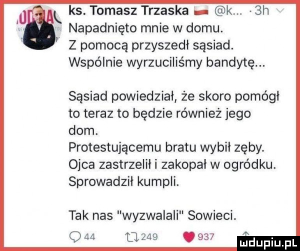 ks. tomasz trzaska k.  h napadnięto mnie w domu. z pomocą przyszedł sąsiad. wspólnie wyrzuciliśmy bandytę. sąsiad powiedział że skoro pomógł to teraz to będzie również jego dom. protestującemu bratu wybil zęby. ojca zastrzelili zakopał w ogródku. sprowadzil kumpli. tak nas wyzwalali sowieci