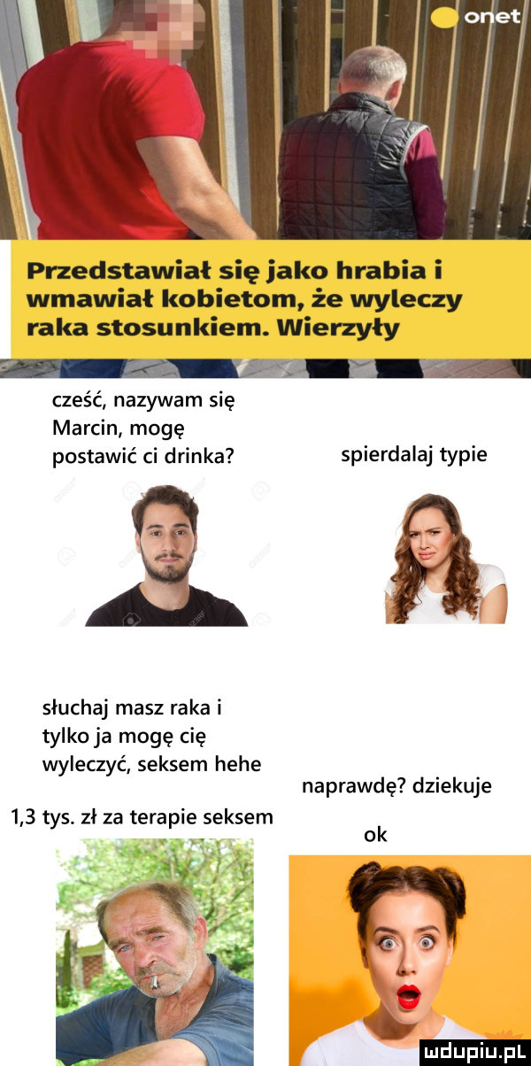 przedstawiał się jako hrabia i wmawiał kobietom że wyleczy raka stosunkiem. wierzyły cześć nazywam się marcin mogę postawić ci drinka spierdalaj typie słuchaj masz raka i tylko ja mogę cię wyleczyć seksem hebe naprawdę dziekuje     tys zł za terapie seksem v v. h ok.  . c