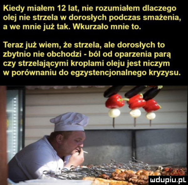 kiedy miałem    lat nie rozumialem dlaczego olej nie strzela w doroslych podczas smażenia a we mnie już tak. wkurzalo mnie to. teraz już wiem że strzela ale doroslych to zbytnio nie obchodzi ból od oparzenia parą czy strzelającymi kroplami oleju jest niczym w porównaniu do egzystencjonalnego kryzysu. arm. wduplupl