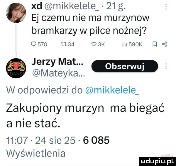 xd mikkelele    g. ej czemu nie ma murzynow bramkarzy w piłce nożnej      u     k msbok d jerzy mat. m matecka. w odpowiedzi do mikkelele zakupiony murzyn ma biegać a nie stać.          sie          w świetlenia y