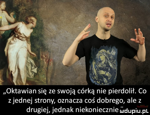 oktawian się ze swoją córką nie pierdolił. co zjednaj strony oznacza cos dobrego ale z drugiej jednak niekoniecznie duciu pl