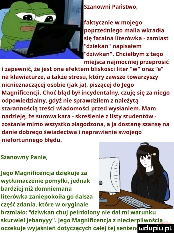 szanowni państwo. abakankami faktycznie w mojego poprzedniego maila wkradła się fatalna literówka zamiast ziekan napisalem wian chciałbym z tego miejsca najmocniej przeprosić i zapewnić że jest ona efektem bliskości liter w oraz e na klawiaturze. a także stresu który zawsze towarzyszy nicnieznaczącej osobie jakla piszącej dojego magnificencji. choć błąd byl incydentalny czuję się za niego odpowiedzialny gdyż nie sprawdzilem z należytą starannością treści wiadomości przed wysłaniem mam nadzie że surowa kara skreślenie z listy studentów zostanie mimo wszystko zlagodzona aja dostanę szansę na danie dobrego świadectwa i naprawienie swojego niefortunnego bledu. szanowny panie jego magnificencja dziękuje za wytlumaczenie pomylki. jednak bardziej niż domniemana literówka zaniepokoiła go dalsza część zdani które w oryginale brzmialo dziekan chuj peirdolony nie dal mi warunku skurwieljebanyyy jego magnificencja z niecierpliwością oczekuje wyjaśnień dotyczących calej tej senten