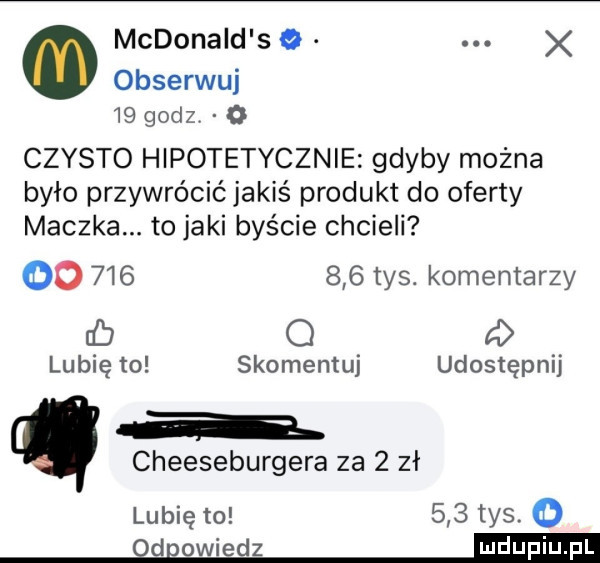 mcdonald s x obserwuj    godzv o czysto hipotetycznie gdyby można było przywrócićjakiś produkt do oferty maczka. to jaki byście chcieli oo         tys. komentarzy eb q f lubię to skomentuj udostępnij a cheeseburgera za   zł lubię to     tys. o d owiedz
