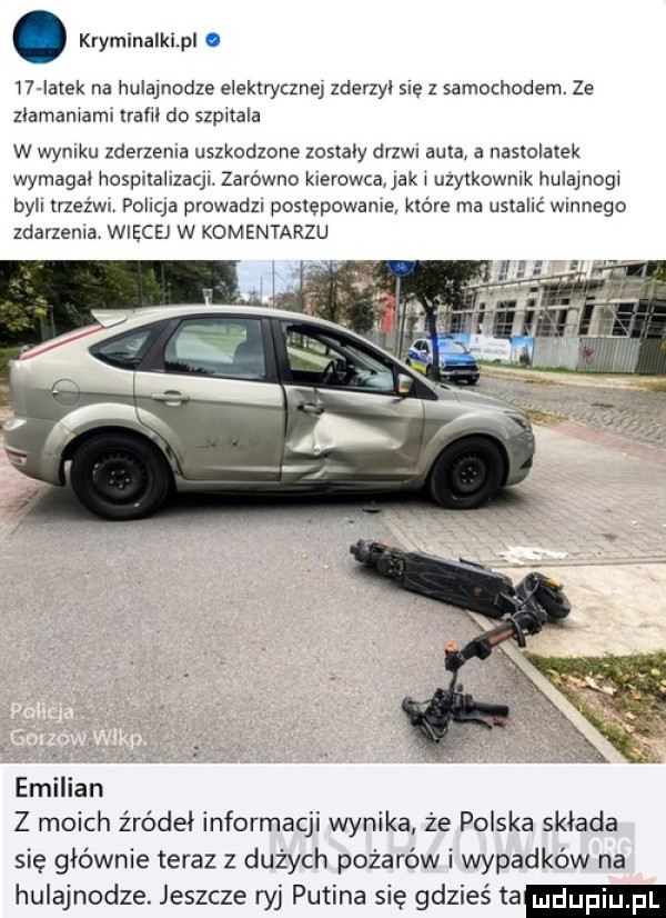 kryminalkipl. i  iatek na hulajnodze elektryczne zderzyi sie z samochodem. ze złamaniami trafił do szpitala w wyniku zderzenia uszkodzone zostały drzwi auta a naswlatek wymagai hospxlallzaql. zarówno kierowca jak i uzytkownik hulajnogi byli trzeźwa poiiqa prowadzr poslepowame które ma ustalić wmnego zdarzenia wiecej w komentarzu emilian z moich źródeł informacji wynika że polska składa się głównie teraz z dużych pożarów i wypadków na hulajnodze. jeszcze ryj putina się gdzieś ta