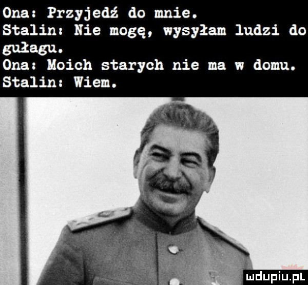 ona przyjedź do mnie. stalin nie mogę wysyłam ludzi do gułagu. ona moich starych nie ma w domu. stalin wiem