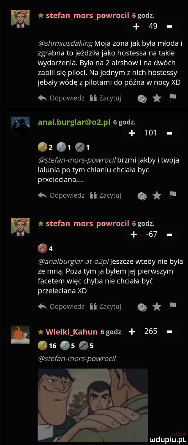 k stefan mors powrocil   godz.    shmxusdaking moja żona jak była mloda zgrabna to jeździła jako hostessa na takie wydarzenia. byla na   airshow i na dwóch zabili się piloci. na jednym z nich hostessy jebaly wódę z pilotami do późna w nocy xd odpowiedz ii zacytuj f m amal burglar oz pl ggodz.     z      stefan mors powroc l brzmi jakby i twoja lalunia po tym chlaniu chciala byc przeleciana. odpowiedz ii zacytuj o p a t stefan mors powrocll   godz.      ana burglar at an jeszcze wtedy nie byla ze mną. poza tym ja byłem jej pierwszym facetem więc chyba nie chciala być przeleciana xd   odpowiedz ii zacytuj q f wielklkahun ggodz.             stefan mors powroc i w   a