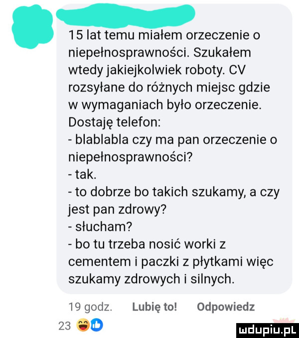 lat temu miałem orzeczenie o niepełnosprawności. szukałem wtedyjakiejkolwiek roboty. cv rozsyłane do różnych miejsc gdzie w wymaganiach bylo orzeczenie dostaję telefon blablabla czy ma pan orzeczenie o niepełnosprawności tak. to dobrze bo takich szukamy a czy jest pan zdrowy słucham bo tu trzeba nosić worki z cementem i paczki z płytkami więc szukamy zdrowych i silnych.    godz. lubię to odpowiedz