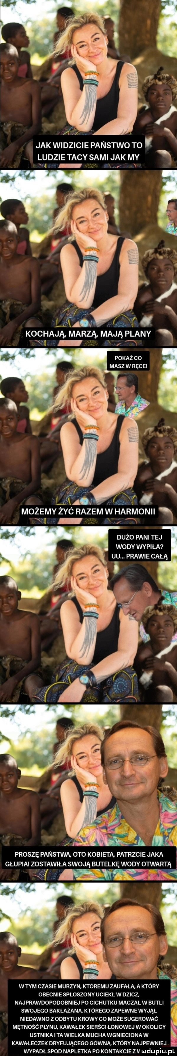 f. x jak widzicie panstwo to ludzie tacy sami jak my n ai si  . abakankami kochają marzą mają plany pokaż co masz w ręcei możemy żec razem w harmonii dużo pani tej wody wypiła uu. prawie całą proszę panstwa oto kobieta. patrzcie jaka gau pia zo wila swoją butelkę wody otwarta   wtem czasie murzyn. któremu zaufała. a który obecnie sploszonv uciekł w dziel najprawdopodobn ibj po cichutku maczał w butli swoj ego bakłażaną ktorego zapewne wvjąi. niedawno z odbytu krowy co może sugerowac mai nośc płynu kawałek sierści łonowej w okolicy ustnikai ta wielka muchawgnieciona w kawaleczek dryfującego gowna ktory najpewniej wypadł spod napletka p  kontakcie z v
