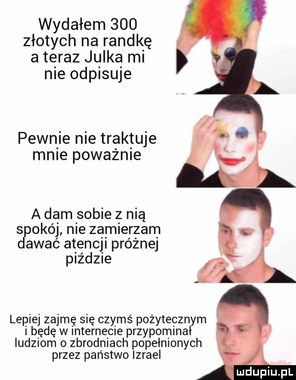 wydałem     złotych na randkę a teraz julka mi nie odpisuje pewnie nie trak tuje male poważnie a dam sobie z nią   obój nie zamierzam akać atencji próżnej piździe lepiej zajmę się czymś pożyteczn m i będę w internecie przypomina ludziom o zbrodniach popełnionych przez państwo izrael