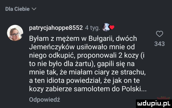 dla ciebie v patrycjahoppe       tag. byłam z mężem w bułgarii dwóch jemeńczyków usiłowało mnie od niego odkupić proponowali   kozy i to nie było dla żartu gapili się na mnie tak że miałam ciary ze strachu. a ten idiota powiedział że jak on te kozy zabierze samolotem do polski. odpowiedz o
