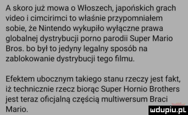 a skoro już mowa o włoszech japońskich grach video i cimcirimci to właśnie przypomniałem sobie że nintendo wykupiło wyłączne prawa globalnej dystrybucji porno parodii super mario bros. bo był to jedyny legalny sposób na zablokowanie dystrybucji tego filmu. efektem ubocznym takiego stanu rzeczy jest fakt. iż technicznie rzecz biorąc super hernio brothers jest teraz oficjalną częścią multiwersum braci mario