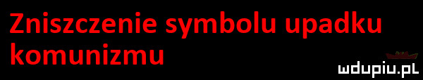 zniszczenie symbolu upadku komunizmu. mduplu pl