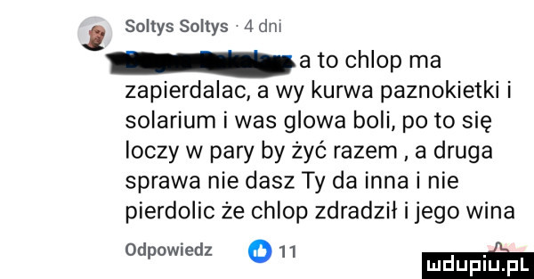 soltys soltys adm a to chlop ma zapierdalac a wy kurwa paznokietki i solarium i was glowa boli po to się ioczy w pary by żyć razem. a druga sprawa nie dasz ty da inna i nie pierdolic że chlop zdradził i jego wina odpowiedz o    m