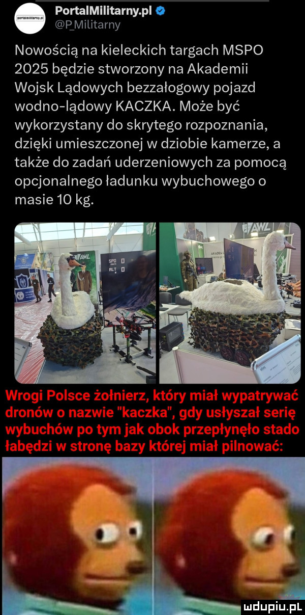 o pomimiiitarnypl o rmiiitarny nowością na kieleckich targach mapo      będzie stworzony na akademii wojsk lądowych bezzałogowy pojazd widno lądowy kaczka. może być wykorzystany do skrytego rozpoznania dzięki umieszczonej w dziobie kamerze a także do zadań uderzeniowych za pomocą opcjonalnego ładunku wybuchowego o masie    kg