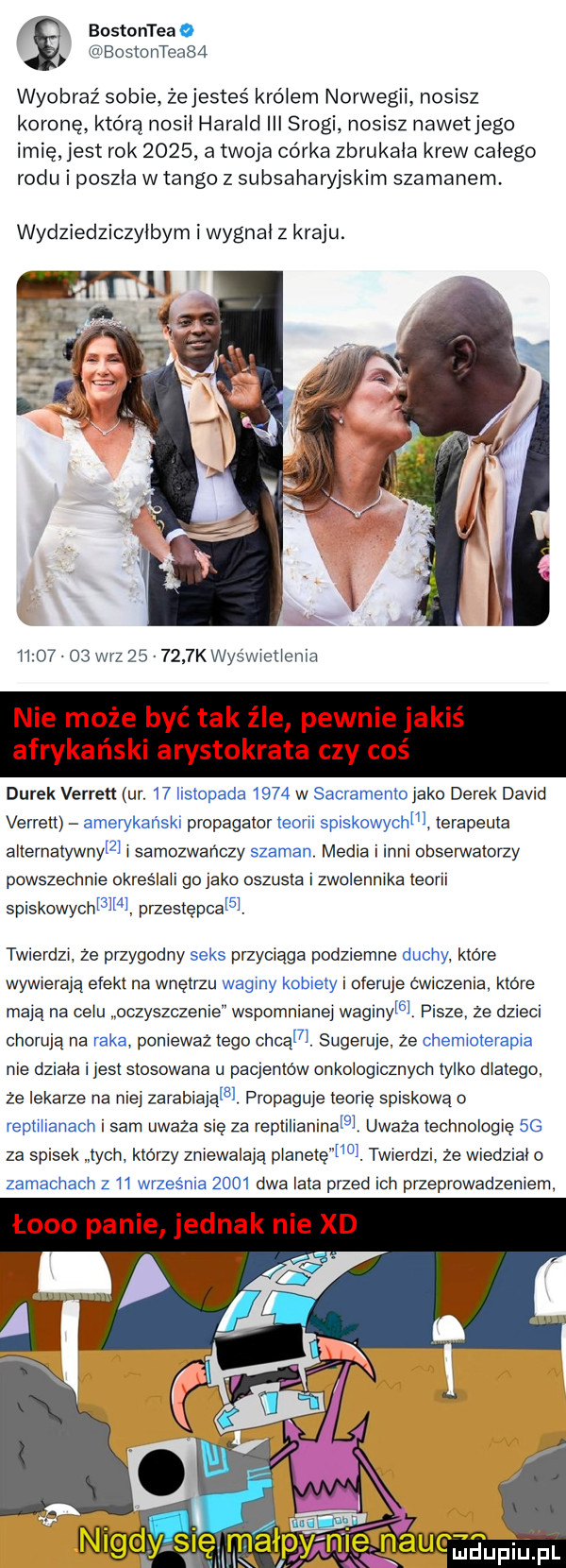 bostonteao bostonteab  wyobraź sobie. żejesteś królem norwegii. nosisz koronę którą nokii harald iii srogi nosisz nawetjego imię jest rok      a twoja córka zbrukała krew całego rodu i poszła w tango z subsaharyjskim szamanem wydziedziczyłbym i wygnoi z kraju. ii       w-z        k wyświetlenia nie może być tak źle pewnie jakiś afrykański arystokrata czy coś darek verren ur.    listopada      w sacramento jako derek david verrett amerykański propagator teorii spiskowychm terapeuta alternatywnym samozwańczy szaman. media i inni obserwatorzy powszechnie okreslaii go jako oszusta zwoienmka teorii spiskowychma przestępcom. twierdzi że przygodny seks przyciąga podziemne duchy które wywierają efekt na wnętrzu waginy kobiety oferuje cwiczenia ktore maja na celu oczyszczenie wspomnianej wagihym. pisze ze dzieci choruja na raka ponieważ tego chlam. sugeruje ze chemioterapia nie dziala i jest stosowana u pacjentów onkologicznych tylko dlatego że lekarze na nie zarabiająm. propaguje teorie spiskowa o reptiiianach i sam uważa się za replilianinafg uważa technologie  g za spisek tych którzy zniewalają planetęmo. twierdzi że wiedział o zamachach z    wrzesnia      dwa lata przed ich przeprowadzeniem łono panie jednak nie xd   nigdysięmałpyńm ilf nru mam pl