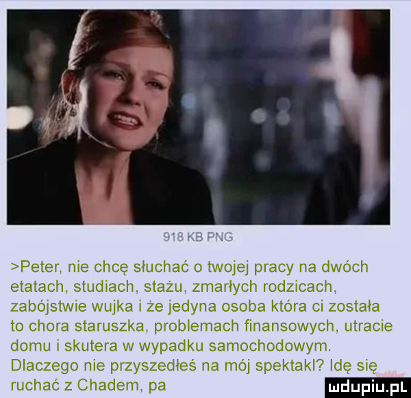 peter nie chcę sluchac twojej pracy na dwóch etatach studiach stażu. zmarłych rodzicach zabójstwie wujka i ze jedyna osoba która ci zostala to chora staruszka problemach finansowych utracie domu i skutera w wypadku samochodowym. dlaczego nie przyszedles na mój spektakl idę się ruchac z chadem pa