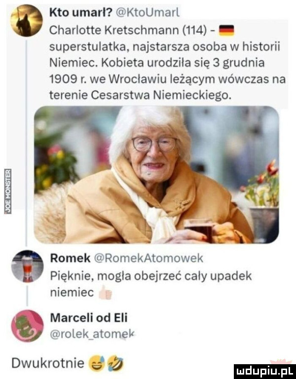 kto umarl ktoumarl charlotte kretschmann     superstulatka najstarsza osoba w historii niemiec. kobieta urodziła się   grudnia      r. we wroclawiu leżącym wówczas na terenie cesarstwa niemieckiego. romek romekatomowek pieknie. mogla obejrzeć caby upadek niemiec marceli od eli kj rolek atomek dwukrotnie