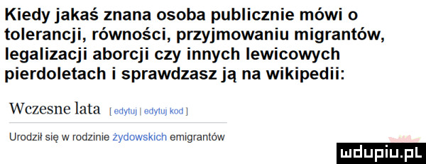 kiedy jakaś znana osoba publicznie mówi o tolerancji równości przyjmowaniu migrantów legalizacji aborcji czy innych lewicowych pierdoletach i sprawdzasz ją na wikiped wczesne lata www w w urodzil się w rodzime zydowskxch emrgranlbw