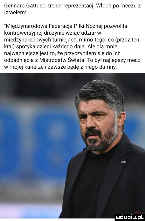 gennaro gattuso trener reprezentacji wioch po meczu z izraelem międzynarodowa federacja piłki nożnej pozwoliła kontrowersyjnej drużynie wziąć udział w międzynarodowych turniejach mimo tego co przez ten kraj spotyka dzieci każdego dnia ale dla mnie najważniejsze jest to ze przyczynkiem się do ich odpadnięcia z mistrzostw świata. to był najlepszy mecz w mojej karierze i zawsze będę z niego dumny s    s. a. f i i m lmdupiupl