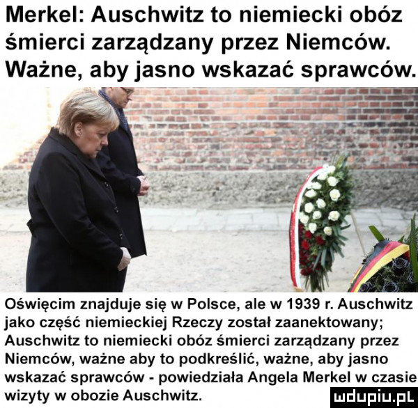 merkel auschwitz to niemiecki obóz śmierci zarządzany przez niemców. ważne aby jasno wskazać sprawców. oświęcim znajduje się w polsce ale w     r. auschwitz jako część niemieckiej rzeczy został zaanektowany auschwitz to niemiecki obóz śmierci zarządzany przez niemców ważne aby to podkreślić ważne aby jasno wskazać sprawców powiedziała angela merkel w czasie wizyty w obozie auschwitz